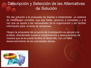 Descripción y Selección de las Alternativas 
de Solución
•Es dar solución a la propuesta de diseñar e implementar  un sistema 
de información contable, que sea fiable, oportuno e inmediato y a la 
vez que se ajuste a las necesidades de la organización y así facilitar 
información para  la toma de decisiones.
•Según la propuesta del proyecto de investigación es apoyar a la 
entidad, ofreciéndole nuestros conocimientos y asesoramiento de 
manera que se le pueda facilitar el desarrollo, con un hábil 
desenvolvimiento de las actividades diarias.
 