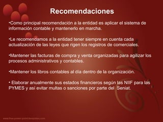 Recomendaciones
•Como principal recomendación a la entidad es aplicar el sistema de
información contable y mantenerlo en marcha.
•Le recomendamos a la entidad tener siempre en cuenta cada
actualización de las leyes que rigen los registros de comerciales.
•Mantener las facturas de compra y venta organizadas para agilizar los
procesos administrativos y contables.
•Mantener los libros contables al día dentro de la organización.
• Elaborar anualmente sus estados financieros según las NIIF para las
PYMES y así evitar multas o sanciones por parte del Seniat.
 