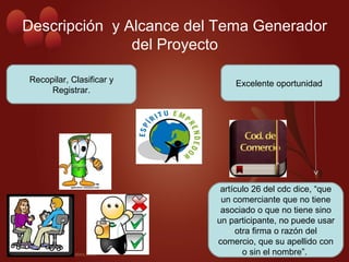 Descripción y Alcance del Tema Generador
del Proyecto
Excelente oportunidad
artículo 26 del cdc dice, “que
un comerciante que no tiene
asociado o que no tiene sino
un participante, no puede usar
otra firma o razón del
comercio, que su apellido con
o sin el nombre”.
Recopilar, Clasificar y
Registrar.
 