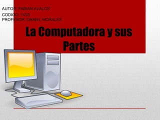 La Computadora y sus
Partes
AUTOR: FABIAN AVALOS
CODIGO: 1V03
PROFESOR: DANIEL MORALES
 