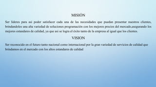 MISIÓN
Ser lideres para asi poder satisfacer cada una de las necesidades que puedan presentar nuestros clientes,
brindandoles una alta variedad de soluciones programación con los mejores precios del mercado,asegurando los
mejores estandares de calidad, ya que asi se logra el éxito tanto de la empresa al igual que los clientes.
VISION
Ser reconocido en el futuro tanto nacional como internacional por la gran variedad de servicios de calidad que
brindamos en el mercado con los altos estandares de calidad
 