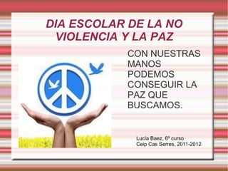DIA ESCOLAR DE LA NO
VIOLENCIA Y LA PAZ
CON NUESTRAS
MANOS
PODEMOS
CONSEGUIR LA
PAZ QUE
BUSCAMOS.
Lucía Baez, 6º curso
Ceip Cas Serres, 2011-2012
 