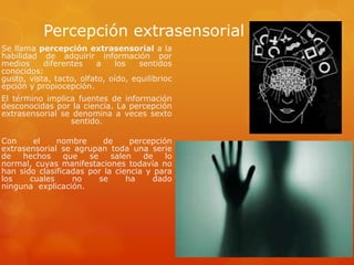 Percepción extrasensorial
Se llama percepción extrasensorial a la
habilidad de adquirir información por
medios diferentes a los sentidos
conocidos:
gusto, vista, tacto, olfato, oído, equilibrioc
epción y propiocepción.
El término implica fuentes de información
desconocidas por la ciencia. La percepción
extrasensorial se denomina a veces sexto
sentido.
Con el nombre de percepción
extrasensorial se agrupan toda una serie
de hechos que se salen de lo
normal, cuyas manifestaciones todavía no
han sido clasificadas por la ciencia y para
los cuales no se ha dado
ninguna explicación.
 