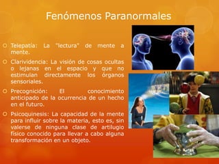Fenómenos Paranormales
 Telepatía: La "lectura" de mente a
mente.
 Clarividencia: La visión de cosas ocultas
o lejanas en el espacio y que no
estimulan directamente los órganos
sensoriales.
 Precognición: El conocimiento
anticipado de la ocurrencia de un hecho
en el futuro.
 Psicoquinesis: La capacidad de la mente
para influir sobre la materia, esto es, sin
valerse de ninguna clase de artilugio
físico conocido para llevar a cabo alguna
transformación en un objeto.
 