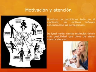 Motivación y atención
Nosotros no percibimos todo en el
ambiente; los motivos influyen
enormemente las percepciones.
De igual modo, ciertos estímulos tienen
más posibilidad que otros de atraer
nuestra atención.
 