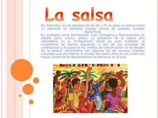 En Colombia, en las décadas de los 60 y 70, la salsa se definió como
un elemento de identidad popular urbana de sectores sociales
específicos.
En ciudades como Barranquilla, Cali, Cartagena y Buenaventura se
adoptó como música propia. La presencia de la cultura afro
colombiana en la configuración social de esas ciudades, el
surgimiento de barrios populares a raíz de los procesos de
urbanización y el papel de los medios de comunicación en la difusión
de la música afroantillana son algunas de las razones histórico
culturales que permitieron el arraigo del nuevo ritmo en las urbes con
mayor presencia de descendientes de africanos en el país
 