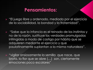  “El juego libre y ordenado, mediado por el ejercicio 
de la sociabilidad, la bondad y la fraternidad”. 
 “Sabe que la infancia es el reinado de los instintos y 
no de la razón, sustituye las verdades promulgadas 
infringidas a modo de castigo por hábito que se 
adquieren mediante el ejercicio y que 
paulatinamente suplantan a la misma naturaleza”. 
 “vigilar ansiosamente la semilla que nace, que 
brota, la flor que se abre (…) son, ciertamente 
emociones poco escolares” 
 