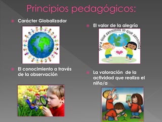  Carácter Globalizador 
 El conocimiento a través 
de la observación 
 El valor de la alegría 
 La valoración de la 
actividad que realiza el 
niño/a 
 
