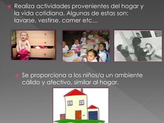 Realiza actividades provenientes del hogar y 
la vida cotidiana. Algunas de estas son: 
lavarse, vestirse, comer etc… 
 Se proporciona a los niños/a un ambiente 
cálido y afectivo, similar al hogar. 
 