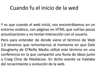 Cuando fu el inicio de la wedY es que cuando el web inició, nos encontrábamos en un entorno estático, con páginas en HTML que sufrían pocas actualizaciones y no tenían interacción con el usuario.Pero para entender de donde viene el término de Web 2.0 tenemos que remontarnos al momento en que Dale Dougherty de O’Reilly Media utilizó este término en una conferencia en la que compartió una lluvia de ideas junto a Craig Cline de MediaLive. En dicho evento se hablaba del renacimiento y evolución de la web.