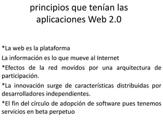 principios que tenían las aplicaciones Web 2.0*La web es la plataformaLa información es lo que mueve al Internet*Efectos de la red movidos por una arquitectura de participación.*La innovación surge de características distribuidas por desarrolladores independientes.*El fin del círculo de adopción de software pues tenemos servicios en beta perpetuo