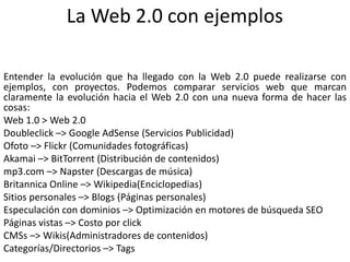 La Web 2.0 con ejemplosEntender la evolución que ha llegado con la Web 2.0 puede realizarse con ejemplos, con proyectos. Podemos comparar servicios web que marcan claramente la evolución hacia el Web 2.0 con una nueva forma de hacer las cosas:Web 1.0 > Web 2.0Doubleclick –> Google AdSense (Servicios Publicidad)Ofoto –> Flickr (Comunidades fotográficas)Akamai –> BitTorrent (Distribución de contenidos)mp3.com –> Napster (Descargas de música)Britannica Online –> Wikipedia(Enciclopedias)Sitios personales –> Blogs (Páginas personales)Especulación con dominios –> Optimización en motores de búsqueda SEOPáginas vistas –> Costo por clickCMSs –> Wikis(Administradores de contenidos)Categorías/Directorios –> Tags