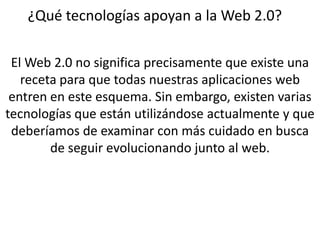 ¿Qué tecnologías apoyan a la Web 2.0?El Web 2.0 no significa precisamente que existe una receta para que todas nuestras aplicaciones web entren en este esquema. Sin embargo, existen varias tecnologías que están utilizándose actualmente y que deberíamos de examinar con más cuidado en busca de seguir evolucionando junto al web.