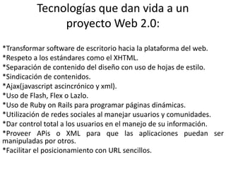 Tecnologías que dan vida a un proyecto Web 2.0:*Transformar software de escritorio hacia la plataforma del web.*Respeto a los estándares como el XHTML.*Separación de contenido del diseño con uso de hojas de estilo.*Sindicación de contenidos.*Ajax(javascriptascincrónico y xml).*Uso de Flash, Flex o Lazlo.*Uso de RubyonRails para programar páginas dinámicas. *Utilización de redes sociales al manejar usuarios y comunidades.*Dar control total a los usuarios en el manejo de su información.*Proveer APis o XML para que las aplicaciones puedan ser manipuladas por otros.*Facilitar el posicionamiento con URL sencillos.