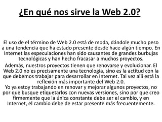 ¿En qué nos sirve la Web 2.0?El uso de el término de Web 2.0 está de moda, dándole mucho peso a una tendencia que ha estado presente desde hace algún tiempo. En Internet las especulaciones han sido causantes de grandes burbujas tecnológicas y han hecho fracasar a muchos proyectos.Además, nuestros proyectos tienen que renovarse y evolucionar. El Web 2.0 no es precisamente una tecnología, sino es la actitud con la que debemos trabajar para desarrollar en Internet. Tal vez allí está la reflexión más importante del Web 2.0.Yo ya estoy trabajando en renovar y mejorar algunos proyectos, no por que busque etiquetarlos con nuevas versiones, sino por que creo firmemente que la única constante debe ser el cambio, y en Internet, el cambio debe de estar presente más frecuentemente.