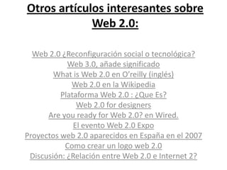 Otros artículos interesantes sobre Web 2.0:Web 2.0 ¿Reconfiguración social o tecnológica?Web 3.0, añade significadoWhat is Web 2.0en O’reilly (inglés) Web 2.0 en la WikipediaPlataforma Web 2.0 : ¿Que Es?Web 2.0 fordesignersAre you ready for Web 2.0? en Wired. El evento Web 2.0 ExpoProyectos web 2.0 aparecidos en España en el 2007Como crear un logo web 2.0Discusión: ¿Relación entre Web 2.0 e Internet 2?