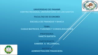 UNIVERSIDAD DE PANAMÁ
CENTRO REGIONAL UNIVERSITARIO DE LOS SANTOS
FACULTAD DE ECONOMÍA
ESCUELA DE FINANZAS Y BANCA
TEMA:
CASAS MATRICES, FUSIONES Y CONSOLIDACIONES
PROFESORA:
YANETH BATISTA
PARTICIPANTE:
XAMARA A. VILLARREAL
MATERIA:
ADMINISTRACIÓN FINANCIERA
 