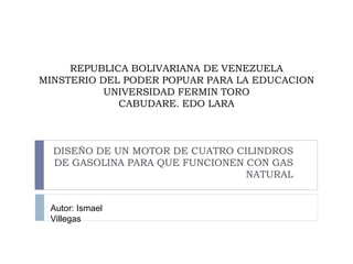 REPUBLICA BOLIVARIANA DE VENEZUELA
MINSTERIO DEL PODER POPUAR PARA LA EDUCACION
UNIVERSIDAD FERMIN TORO
CABUDARE. EDO LARA
DISEÑO DE UN MOTOR DE CUATRO CILINDROS
DE GASOLINA PARA QUE FUNCIONEN CON GAS
NATURAL
Autor: Ismael
Villegas
 