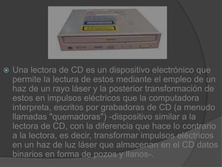 Una lectora de CD es un dispositivo electrónico que permite la lectura de estos mediante el empleo de un haz de un rayo láser y la posterior transformación de estos en impulsos eléctricos que la computadora interpreta, escritos por grabadoras de CD (a menudo llamadas "quemadoras") -dispositivo similar a la lectora de CD, con la diferencia que hace lo contrario a la lectora, es decir, transformar impulsos eléctricos en un haz de luz láser que almacenan en el CD datos binarios en forma de pozos y llanos-.
