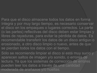 Para que el disco almacene todos los datos en forma íntegra y por muy largo tiempo, es necesario conservar el disco en los empaques o lugares correctos. La parte (o las partes) reflectivas del disco deben estar limpias y libres de rayaduras, para evitar la pérdida de datos. Es recomendable transferir los datos de un disco antiguo o erosionado, a otro disco limpio o nuevo, antes de que se pierdan todos los datos con el tiempo.Sólo se recomienda limpiar el disco si está muy sucio y aparecen saltos de imagen y/o sonido, o errores de lectura. Ya que los sistemas de corrección de errores pueden leer los datos a través de una cantidad moderada de arañazos y/o huellas.