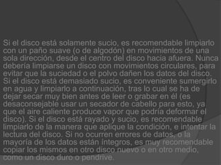 Si el disco está solamente sucio, es recomendable limpiarlo con un paño suave (o de algodón) en movimientos de una sola dirección, desde el centro del disco hacia afuera. Nunca debería limpiarse un disco con movimientos circulares, para evitar que la suciedad o el polvo dañen los datos del disco. Si el disco está demasiado sucio, es conveniente sumergirlo en agua y limpiarlo a continuación, tras lo cual se ha de dejar secar muy bien antes de leer o grabar en él (es desaconsejable usar un secador de cabello para esto, ya que el aire caliente produce vapor que podría deformar el disco). Si el disco está rayado y sucio, es recomendable limpiarlo de la manera que aplique la condición, e intentar la lectura del disco. Si no ocurren errores de datos, o la mayoría de los datos están íntegros, es muy recomendable copiar los mismos en otro disco nuevo o en otro medio, como un disco duro o pendrive.