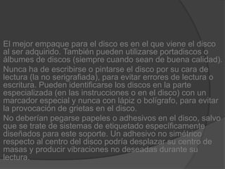 El mejor empaque para el disco es en el que viene el disco al ser adquirido. También pueden utilizarse portadiscos o álbumes de discos (siempre cuando sean de buena calidad).Nunca ha de escribirse o pintarse el disco por su cara de lectura (la no serigrafiada), para evitar errores de lectura o escritura. Pueden identificarse los discos en la parte especializada (en las instrucciones o en el disco) con un marcador especial y nunca con lápiz o bolígrafo, para evitar la provocación de grietas en el disco.No deberían pegarse papeles o adhesivos en el disco, salvo que se trate de sistemas de etiquetado específicamente diseñados para este soporte. Un adhesivo no simétrico respecto al centro del disco podría desplazar su centro de masas y producir vibraciones no deseadas durante su lectura.