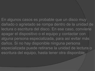 En algunos casos es probable que un disco muy dañado o agrietado se rompa dentro de la unidad de lectura o escritura del disco. En ese caso, conviene apagar el dispositivo o el equipo y contactar con alguna persona especializada, para así evitar más daños. Si no hay disponible ninguna persona especializada puede retirarse la unidad de lectura o escritura del equipo, hasta tener otra disponible.