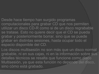 Desde hace tiempo han surgido programas computacionales para grabar CD que nos permiten utilizar un disco CD-R como si de un disco regrabable se tratase. Esto no quiere decir que el CD se pueda grabar y posteriormente borrar, sino que se puede grabar en distintas sesiones, hasta ocupar todo el espacio disponible del CD.Los discos multisesión no son más que un disco normal grabable, ni en sus cajas, ni en la información sobre sus detalles técnicos se resalta que funcione como disco Multisesión, ya que esta función no depende del disco, sino cómo está grabado.
