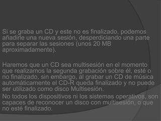 Si se graba un CD y este no es finalizado, podemos añadirle una nueva sesión, desperdiciando una parte para separar las sesiones (unos 20 MB aproximadamente).Haremos que un CD sea multisesión en el momento que realizamos la segunda grabación sobre él, esté o no finalizado, sin embargo, al grabar un CD de música automáticamente el CD-R queda finalizado y no puede ser utilizado como disco Multisesión.No todos los dispositivos ni los sistemas operativos, son capaces de reconocer un disco con multisesión, o que no esté finalizado.