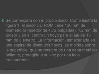 Se comenzará con el propio disco. Como ilustra la figura 1, el disco CD ROM tiene 120 mm de diámetro (alrededor de 4.72 pulgadas), 1.2 mm de grosor y en el centro un hoyo para el eje de 15 mm de diámetro. La información, almacenada en una espiral de diminutos hoyos, se moldea sobre la superficie, que se recubre de una capa metálica brillante, protegida a su vez por una laca transparente.