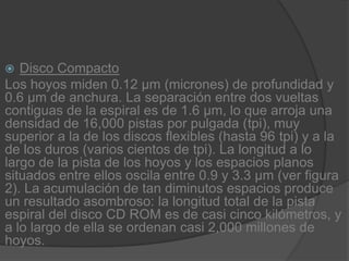 Disco CompactoLos hoyos miden 0.12 µm (micrones) de profundidad y 0.6 µm de anchura. La separación entre dos vueltas contiguas de la espiral es de 1.6 µm, lo que arroja una densidad de 16,000 pistas por pulgada (tpi), muy superior a la de los discos flexibles (hasta 96 tpi) y a la de los duros (varios cientos de tpi). La longitud a lo largo de la pista de los hoyos y los espacios planos situados entre ellos oscila entre 0.9 y 3.3 µm (ver figura 2). La acumulación de tan diminutos espacios produce un resultado asombroso: la longitud total de la pista espiral del disco CD ROM es de casi cinco kilómetros, y a lo largo de ella se ordenan casi 2,000 millones de hoyos.