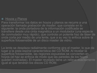 Hoyos y PlanosPara transformar los datos en hoyos y planos se recurre a una operación llamada grabación de master, que consiste en lo siguiente: la onda portadora de la información codificada se transfiere desde una cinta magnética a un modulador (una especie de conmutador muy rápido), que controla un potente haz de láser de onda corta por medio de una lente, que a su vez lo enfoca sobre la superficie fotosensible de un disco master de vidrio.La lente se desplaza radialmente conforme gira el master, lo que da lugar a la pista espiral característica del CD ROM. Al revelar la superficie fotosensible, las regiones expuestas se convierten en hoyos (el haz se enfoca de modo que las paredes de los hoyos queden inclinadas). El master revelado tiene un relieve exactamente igual al que tendrán los discos CD ROM.