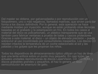 Del master se obtiene, por galvanoplastia o por reproducción con un fotopolimero, uno o más negativos, llamados matrices, que sirven para dar forma a los discos definitivos. Por lo general, esta operación se hace mediante moldeo por inyección, aunque se están probando otras técnicas basadas en el grabado y la estampación en frío. En todos los casos el material del disco es policarbonato, un plástico transparente que se usa también para fabricar ventanas a prueba de balas y cascos protectores. Gracias a este material, el disco – un objeto de elevada precisión – puede sobrevivir al uso incontrolado por consumidores inexpertos. Los discos CD resisten intactos la temperatura de un coche estacionado al sol y las patadas y los golpes que les propinan los niños.Todos los dispositivos de almacenamiento óptico utilizan un haz de láser que una lente enfoca sobre un punto muy pequeño. En casi todas las actuales unidades reproductoras de discos LaserVision, CD, CD ROM, y discos grabables grandes y pequeños, el haz lo genera un láser semiconductor de arseniuro de galio.