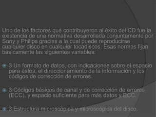 Uno de los factores que contribuyeron al éxito del CD fue la existencia de una normativa desarrollada conjuntamente por Sony y Philips gracias a la cual puede reproducirse cualquier disco en cualquier tocadiscos. Esas normas fijan básicamente las siguientes variables:3 Un formato de datos, con indicaciones sobre el espacio para éstos, el direccionamiento de la información y los códigos de corrección de errores.3 Códigos básicos de canal y de corrección de errores (ECC), y espacio suficiente para más datos y ECC.3 Estructura microscópica y microscópica del disco.