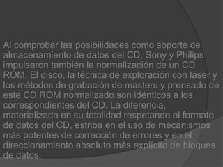 Al comprobar las posibilidades como soporte de almacenamiento de datos del CD, Sony y Philips impulsaron también la normalización de un CD ROM. El disco, la técnica de exploración con láser y los métodos de grabación de masters y prensado de este CD ROM normalizado son idénticos a los correspondientes del CD. La diferencia, materializada en su totalidad respetando el formato de datos del CD, estriba en el uso de mecanismos más potentes de corrección de errores y en el direccionamiento absoluto más explícito de bloques de datos.