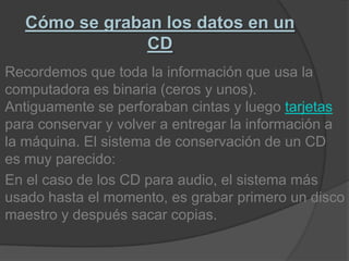 Cómo se graban los datos en un CDRecordemos que toda la información que usa la computadora es binaria (ceros y unos). Antiguamente se perforaban cintas y luego tarjetas para conservar y volver a entregar la información a la máquina. El sistema de conservación de un CD es muy parecido:En el caso de los CD para audio, el sistema más usado hasta el momento, es grabar primero un disco maestro y después sacar copias.