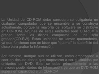La Unidad de CD-ROM debe considerarse obligatoria en cualquier computador que se ensamble o se construya actualmente, porque la mayoría del software se distribuye en CD-ROM. Algunas de estas unidades leen CD-ROM y graban sobre los discos compactos de una sola grabada(CD-RW). Estas unidades se llaman quemadores, ya que funcionan con un láser que "quema" la superficie del disco para grabar la información.Actualmente, aunque aún se utilizan, están empezando a caer en desuso desde que empezaron a ser sustituidos por unidades de DVD. Esto se debe principalmente a las mayores posibilidades de información, ya que un DVD-ROM supera en capacidad a un CD-ROM.