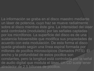 La información se graba en el disco maestro mediante un láser de potencia, cuyo haz se mueve radialmente sobre el disco mientras éste gira. La intensidad del láser está controlada (modulada) por las señales captadas por los micrófonos. La superficie del disco es de una sustancia fotosensible que modifica sus propiedades de acuerdo con esta modulación. De esta forma el disco queda grabado según una línea espiral formada por millones de pocillos microscópicos (llamados PITS). El ancho y la profundidad de estos pocillos son constantes, pero la longitud está controlada por la señal de audio digital que modula el láser. Un CD suele tener alrededor de 2.5 billones de pocillos.