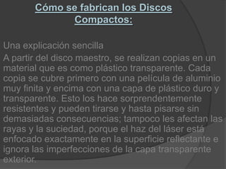Cómo se fabrican los Discos Compactos:Una explicación sencillaA partir del disco maestro, se realizan copias en un material que es como plástico transparente. Cada copia se cubre primero con una película de aluminio muy finita y encima con una capa de plástico duro y transparente. Esto los hace sorprendentemente resistentes y pueden tirarse y hasta pisarse sin demasiadas consecuencias; tampoco les afectan las rayas y la suciedad, porque el haz del láser está enfocado exactamente en la superficie reflectante e ignora las imperfecciones de la capa transparente exterior.