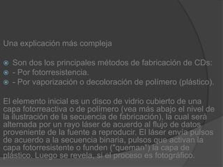 Una explicación más complejaSon dos los principales métodos de fabricación de CDs:- Por fotorresistencia.- Por vaporización o decoloración de polímero (plástico).El elemento inicial es un disco de vidrio cubierto de una capa fotorreactiva o de polímero (vea más abajo el nivel de la ilustración de la secuencia de fabricación), la cual será alternada por un rayo láser de acuerdo al flujo de datos proveniente de la fuente a reproducir. El láser envía pulsos de acuerdo a la secuencia binaria, pulsos que activan la capa fotorresistente o funden ("queman") la capa de plástico. Luego se revela, si el proceso es fotográfico.