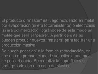 El producto o "master" es luego moldeado en metal por evaporación (si era fotorresistente) o electrólisis (si era polimerizado), lográndose de este modo un molde que será el "padre". A partir de éste se pueden producir nuevos "masters" para facilitar una producción masiva.Se puede pasar así a la fase de reproducción, en que en una prensa, el molde se aplica a una masa de policarbonato. Se metaliza la superficie y se protege todo con una capa de plástico.