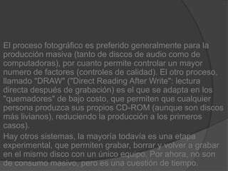 El proceso fotográfico es preferido generalmente para la producción masiva (tanto de discos de audio como de computadoras), por cuanto permite controlar un mayor numero de factores (controles de calidad). El otro proceso, llamado "DRAW" ("Direct Reading AfterWrite": lectura directa después de grabación) es el que se adapta en los "quemadores" de bajo costo, que permiten que cualquier persona produzca sus propios CD-ROM (aunque son discos más livianos), reduciendo la producción a los primeros casos).Hay otros sistemas, la mayoría todavía es una etapa experimental, que permiten grabar, borrar y volver a grabar en el mismo disco con un único equipo. Por ahora, no son de consumo masivo, pero es una cuestión de tiempo.