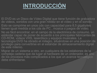 INTRODUCCIÓNEl DVD es un Disco de Vídeo Digital que tiene función de grabadora de videos, sonidos con una gran nitidez en el vídeo y en el sonido.Esto se comprime en unos cds con capacidad para 8,5 gigabytes tienen igual medida a los cds de PC , música o juegos de vídeo.No es fácil encontrar, en el campo de la electrónica de consumo, un estándar capaz de poner de acuerdo a los principales fabricantes de CD-ROM, vídeos VHS, laserdiscs y equipos musicales. La tecnología DVD ha obrado el milagro, situándose en una posición de privilegio para convertirse en el estándar de almacenamiento digital de este milenio.Migrar de un sistema a otro, en cualquiera de los eslabones de la compleja cadena que da lugar al hardware de un ordenador, es uno de los procesos más complicados a los que un avance tecnológico debe enfrentarse.