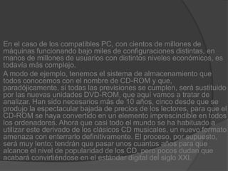 En el caso de los compatibles PC, con cientos de millones de máquinas funcionando bajo miles de configuraciones distintas, en manos de millones de usuarios con distintos niveles económicos, es todavía más complejo.A modo de ejemplo, tenemos el sistema de almacenamiento que todos conocemos con el nombre de CD-ROM y que, paradójicamente, si todas las previsiones se cumplen, será sustituido por las nuevas unidades DVD-ROM, que aquí vamos a tratar de analizar. Han sido necesarios más de 10 años, cinco desde que se produjo la espectacular bajada de precios de los lectores, para que el CD-ROM se haya convertido en un elemento imprescindible en todos los ordenadores. Ahora que casi todo el mundo se ha habituado a utilizar este derivado de los clásicos CD musicales, un nuevo formato amenaza con enterrarlo definitivamente. El proceso, por supuesto, será muy lento; tendrán que pasar unos cuantos años para que alcance el nivel de popularidad de los CD, pero pocos dudan que acabará convirtiéndose en el estándar digital del siglo XXI.