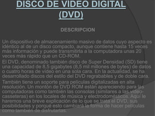 DISCO DE VÍDEO DIGITAL (DVD)DESCRIPCIONUn dispositivo de almacenamiento masivo de datos cuyo aspecto es idéntico al de un disco compacto, aunque contiene hasta 15 veces más información y puede transmitirla a la computadora unas 20 veces más rápido que un CD-ROM.El DVD, denominado también disco de Super Densidad (SD) tiene una capacidad de 8,5 gigabytes (8,5 mil millones de bytes) de datos o cuatro horas de vídeo en una sola cara. En la actualidad, se ha desarrollado discos del estilo del DVD regrabables y de doble cara.También tiene un soporte para películas digitalizadas en alta resolución. Un montón de DVD ROM están apareciendo para las computadoras como también las consolas (similares a las video-casseteras) en los locales de música y electrodomésticos. Aquí le haremos una breve explicación de lo que se trata el DVD, sus posibilidades y porqué esto cambiará la forma de hacer películas como también de disfrutarlas.