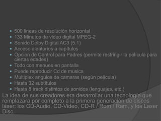 500 lineas de resolución horizontal133 Minutos de video digital MPEG-2Sonido Dolby Digital AC3 (5.1)Acceso aleatorios a capítulosOpcion de Control para Padres (permite restringir la película para ciertas edades)Todo con menues en pantallaPuede reproducir Cd de musicaMultiplex angulos de camaras (según película)Hasta 32 subtítulosHasta 8 track distintos de sonidos (lenguajes, etc.)La idea de sus creadores era desarrollar una tecnología que remplazara por completo a la primera generación de discos láser: los CD-Audio, CD-Video, CD-R / Rom / Ram, y los Laser Disc.