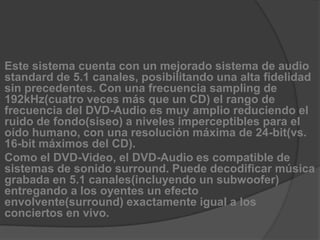 Este sistema cuenta con un mejorado sistema de audio standard de 5.1 canales, posibilitando una alta fidelidad sin precedentes. Con una frecuencia sampling de 192kHz(cuatro veces más que un CD) el rango de frecuencia del DVD-Audio es muy amplio reduciendo el ruido de fondo(siseo) a niveles imperceptibles para el oído humano, con una resolución máxima de 24-bit(vs. 16-bit máximos del CD).Como el DVD-Video, el DVD-Audio es compatible de sistemas de sonido surround. Puede decodificar música grabada en 5.1 canales(incluyendo un subwoofer) entregando a los oyentes un efecto envolvente(surround) exactamente igual a los conciertos en vivo.