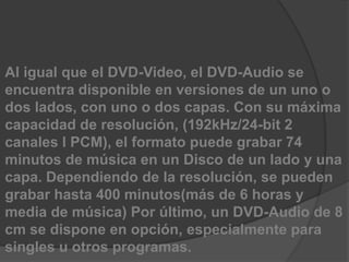 Al igual que el DVD-Video, el DVD-Audio se encuentra disponible en versiones de un uno o dos lados, con uno o dos capas. Con su máxima capacidad de resolución, (192kHz/24-bit 2 canales l PCM), el formato puede grabar 74 minutos de música en un Disco de un lado y una capa. Dependiendo de la resolución, se pueden grabar hasta 400 minutos(más de 6 horas y media de música) Por último, un DVD-Audio de 8 cm se dispone en opción, especialmente para singles u otros programas.