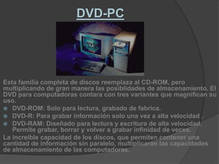 DVD-PCEsta familia completa de discos reemplaza al CD-ROM, pero multiplicando de gran manera las posiblidades de almacenamiento. El DVD para computadoras contara con tres variantes que magnifican su uso.DVD-ROM: Solo para lectura, grabado de fabrica.DVD-R: Para grabar información solo una vez a alta velocidad .DVD-RAM: Diseñado para lectura y escritura de alta velocidad. Permite grabar, borrar y volver a grabar infinidad de veces.La increíble capacidad de los discos, que permiten contener una cantidad de información sin paralelo, multiplicarán las capacidades de almacenamiento de las computadoras.