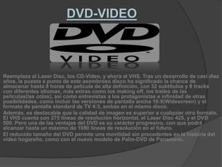 DVD-VIDEOReemplaza al Laser Disc, los CD-Video, y ahora al VHS. Tras un desarrollo de casi diez años, la puesta a punto de este asombroso disco ha significado la chance de almacenar hasta 8 horas de pelicula de alta definición, con 32 subtítulos y 8 tracks con diferentes idiomas, más extras como los making off, los trailes de las películas(las colas), así como entrevistas a los protagonistas e infinidad de otras posibilidades, como incluir las versiones de pantalla ancha 16:9(Widescreen) y el formato de pantalla standard de TV 4:3, ambas en el mismo disco.Además, es destacable que la calidad de imagen es superior a cualquier otro formato. El VHS cuenta con 275 líneas de resolución horizontal, el Laser Disc 425, y el DVD 500. Pero una de las ventajas del DVD es su carácter progresivo, con que podrá alcanzar hasta un máximo de 1080 líneas de resolución en el futuro.El reducido tamaño del DVD permite una movilidad sin precedentes en la historia del vídeo hogareño, como con el nuevo modelo de Palm-DVD de Panasonic.